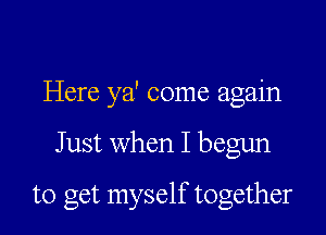 Here ya' come again

Just when I begun

to get myself together