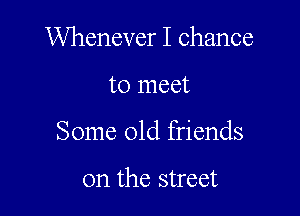 Whenever I chance

to meet
Some old friends

on the street