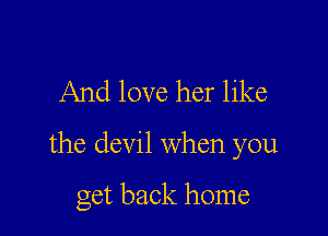 And love her like

the devil when you

get back home