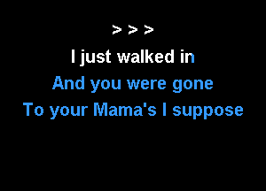 I just walked in
And you were gone

To your Mama's I suppose
