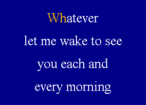 Whatever

let me wake to see

you each and

every morning