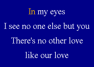 In my eyes

I see no one else but you

There's no other love

like our love