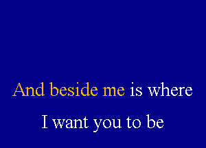 And beside me is where

I want you to be