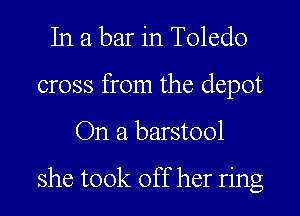 In a bar in Toledo
cross from the depot

On a barstool

she took off her ring