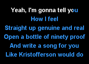 Yeah, I'm gonna tell you
How I feel
Straight up genuine and real
Open a bottle of ninety proof
And write a song for you
Like Kristofferson would do