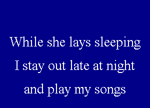 While she lays sleeping
I stay out late at night
and play my songs