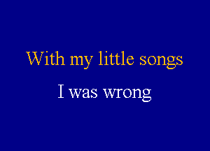 With my little songs

I was wrong