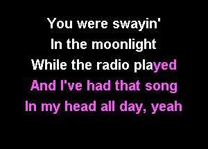 You were swayin'
In the moonlight
While the radio played

And I've had that song
In my head all day, yeah