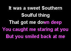 It was a sweet Southern
Soulful thing
That got me down deep
You caught me staring at you
But you smiled back at me