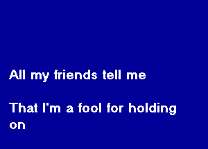 All my friends tell me

That I'm a fool for holding
on