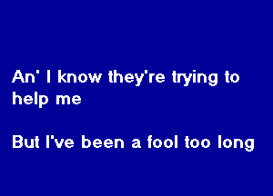 An' I know they're trying to
help me

But I've been a fool too long