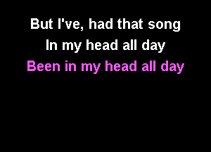 But I've, had that song
In my head all day
Been in my head all day