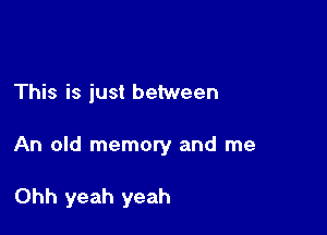 This is just between

An old memory and me

Ohh yeah yeah