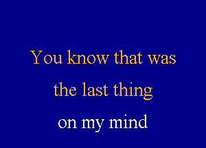 You know that was

the last thing

on my mind