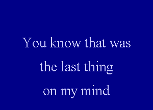 You know that was

the last thing

on my mind