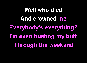 Well who died
And crowned me
Everybody's everything?

I'm even busting my butt
Through the weekend