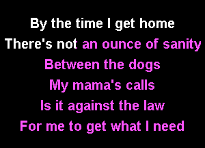 By the time I get home
There's not an ounce of sanity
Between the dogs
My mama's calls
Is it against the law
For me to get what I need