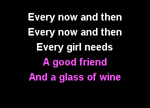 Every now and then
Every now and then
Every girl needs

A good friend
And a glass of wine