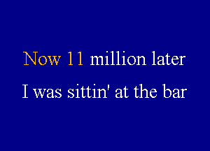 Now 1 1 million later

I was sittin' at the bar