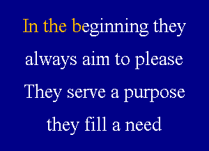 In the beginning they

always aim to please

They serve a pulpose
they fill a need