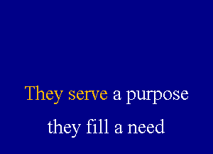 They serve a purpose
they fill a need