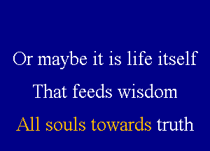 Or maybe it is life itself
That feeds wisdom
A11 souls towards truth