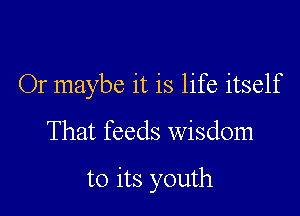 Or maybe it is life itself

That feeds wisdom

to its youth
