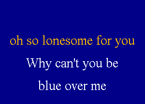 oh so lonesome for you

Why can't you be

blue over me