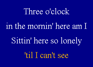 Three o'clock
in the momin' here am I
Sittin' here so lonely

'til I can't see