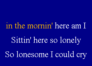 in the momin' here am I
Sittin' here so lonely

So lonesome I could cry