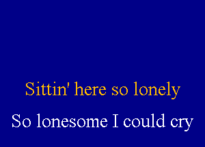 Sittin' here so lonely

So lonesome I could cry