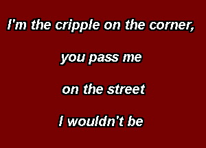 I'm the cripple on the comer,

you pass me
on the street

I wouldn't be