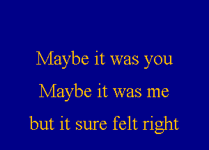 Maybe it was you

Maybe it was me

but it sure felt right