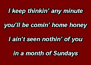 I keep thinkim any minute
you?!r be comim home honey
I aim! seen nothim of you

in a month of Sundays