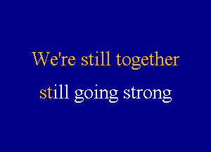 We're still together

still going strong