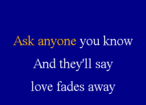 Ask anyone you know
And they'll say

love fades away