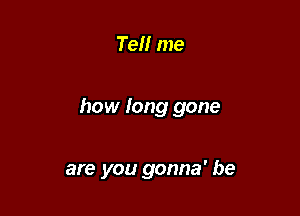 Ten me

how long gone

are you gonna' be