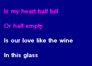 Is our love like the wine

In this glass