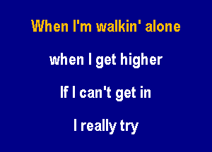 When I'm walkin' alone

when I get higher

If I can't get in

I really try