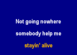 Not going nowhere

somebody help me

stayin' alive
