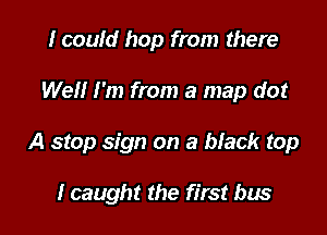 I could hop from there

Well I'm from a map do!

A stop sign on a black top

I caught the first bus