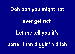 Ooh ooh you might not
ever get rich

Let me tell you it's

better than diggin' a ditch