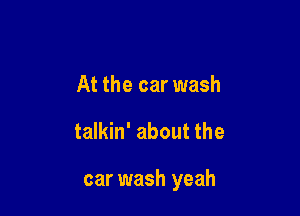 At the car wash

talkin' about the

car wash yeah