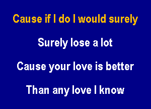 Cause if I do I would surely

Surely lose a lot
Cause your love is better

Than any love I know