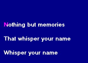 nothing but memories

That whisper your name

Whisper your name