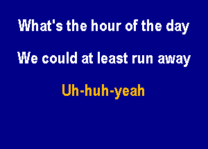 What's the hour of the day

We could at least run away

Uh-huh-yeah