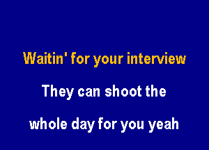Waitin' for your interview

They can shoot the

whole day for you yeah