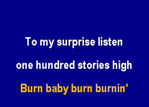 To my surprise listen

one hundred stories high

Burn baby burn burnin'
