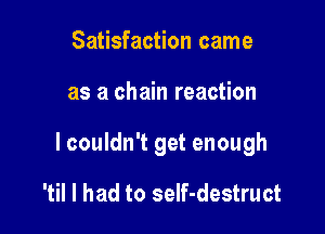 Satisfaction came

as a chain reaction

lcouldn't get enough

'til I had to seIf-destruct