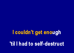 lcouldn't get enough

'til I had to seIf-destruct